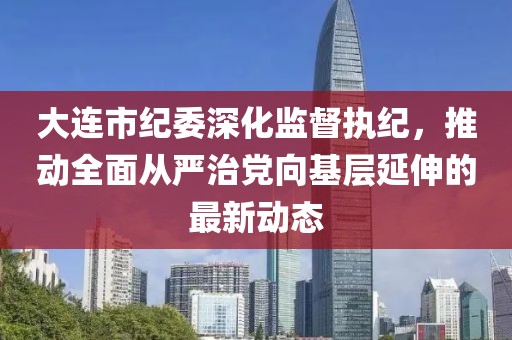 大連市紀(jì)委深化監(jiān)督執(zhí)紀(jì)，推動(dòng)全面從嚴(yán)治黨向基層延伸的最新動(dòng)態(tài)