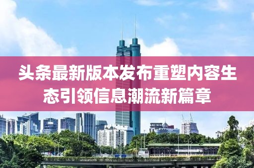 頭條最新版本發(fā)布重塑內(nèi)容生態(tài)引領(lǐng)信息潮流新篇章