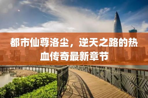 都市仙尊洛塵，逆天之路的熱血傳奇最新章節(jié)