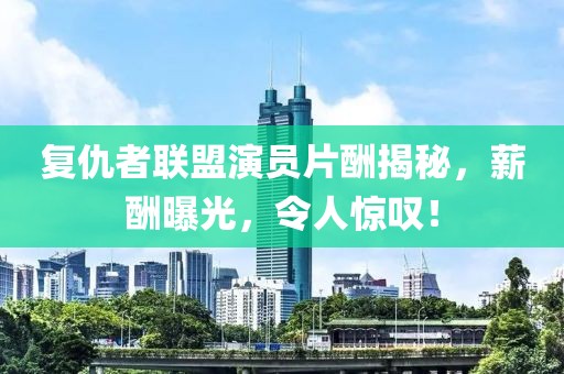 復(fù)仇者聯(lián)盟演員片酬揭秘，薪酬曝光，令人驚嘆！