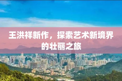 王洪祥新作，探索藝術(shù)新境界的壯麗之旅