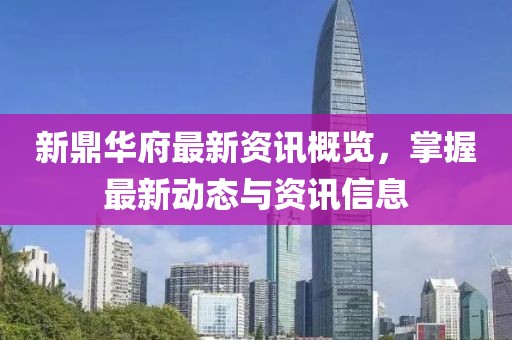 新鼎華府最新資訊概覽，掌握最新動(dòng)態(tài)與資訊信息