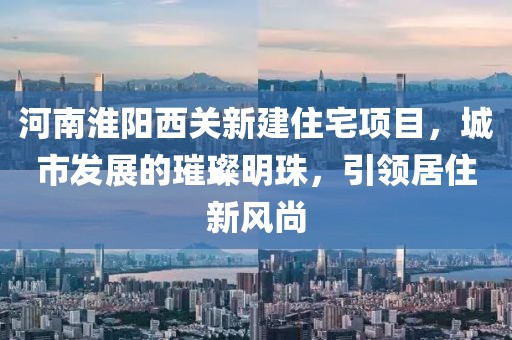 河南淮陽西關新建住宅項目，城市發(fā)展的璀璨明珠，引領居住新風尚