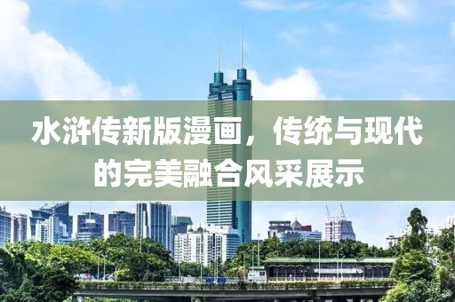 水滸傳新版漫畫，傳統(tǒng)與現(xiàn)代的完美融合風采展示