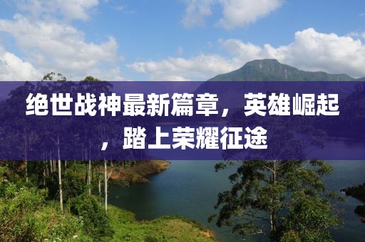 絕世戰(zhàn)神最新篇章，英雄崛起，踏上榮耀征途