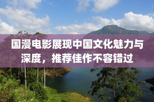 國漫電影展現(xiàn)中國文化魅力與深度，推薦佳作不容錯過