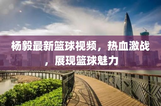 楊毅最新籃球視頻，熱血激戰(zhàn)，展現(xiàn)籃球魅力