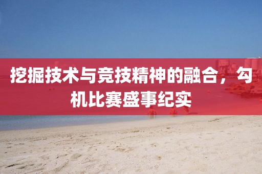挖掘技術(shù)與競技精神的融合，勾機比賽盛事紀(jì)實