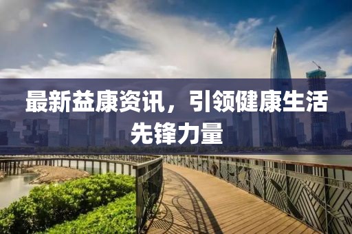 最新益康資訊，引領(lǐng)健康生活先鋒力量