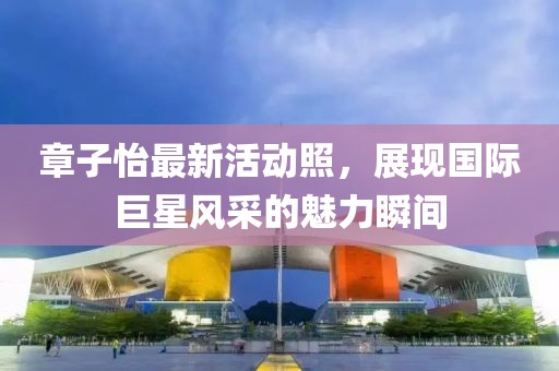 章子怡最新活動照，展現(xiàn)國際巨星風采的魅力瞬間