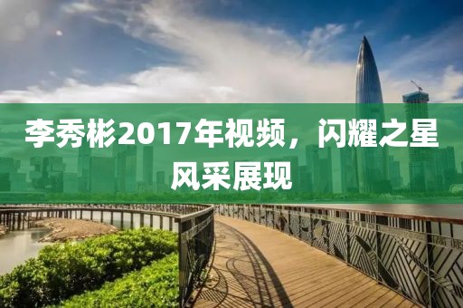李秀彬2017年視頻，閃耀之星風(fēng)采展現(xiàn)