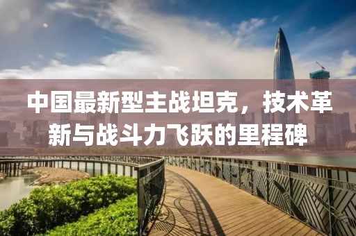 中國最新型主戰(zhàn)坦克，技術革新與戰(zhàn)斗力飛躍的里程碑