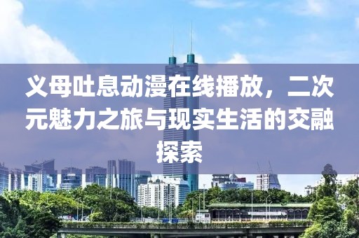 義母吐息動(dòng)漫在線播放，二次元魅力之旅與現(xiàn)實(shí)生活的交融探索