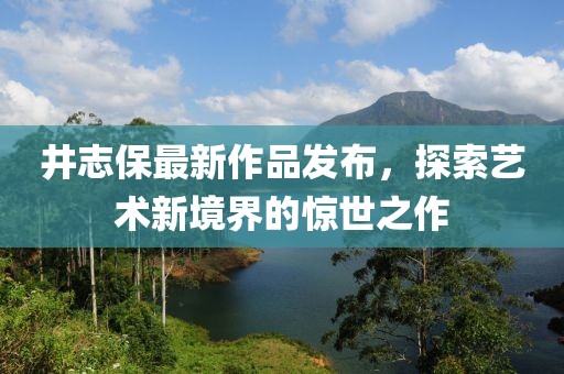 井志保最新作品發(fā)布，探索藝術(shù)新境界的驚世之作