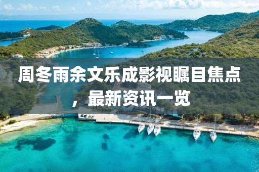 周冬雨余文樂(lè)成影視矚目焦點(diǎn)，最新資訊一覽