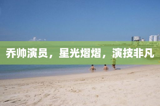 喬帥演員，星光熠熠，演技非凡