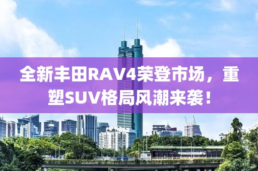 全新豐田RAV4榮登市場，重塑SUV格局風(fēng)潮來襲！