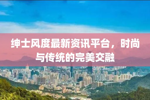 紳士風(fēng)度最新資訊平臺，時尚與傳統(tǒng)的完美交融