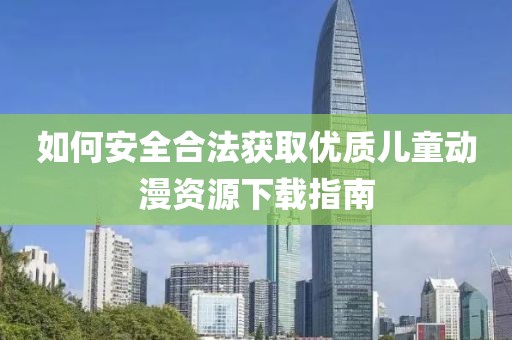 如何安全合法獲取優(yōu)質(zhì)兒童動漫資源下載指南