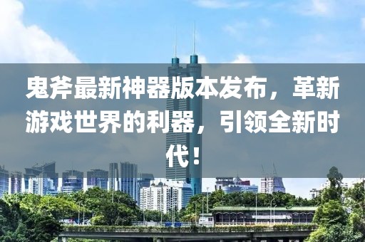 鬼斧最新神器版本發(fā)布，革新游戲世界的利器，引領全新時代！
