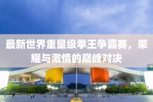 最新世界重量級(jí)拳王爭霸賽，榮耀與激情的巔峰對(duì)決
