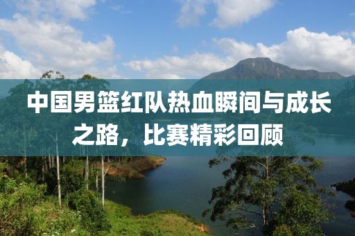 中國男籃紅隊(duì)熱血瞬間與成長之路，比賽精彩回顧