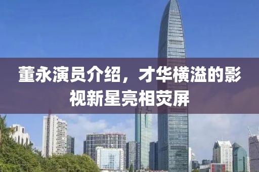 董永演員介紹，才華橫溢的影視新星亮相熒屏
