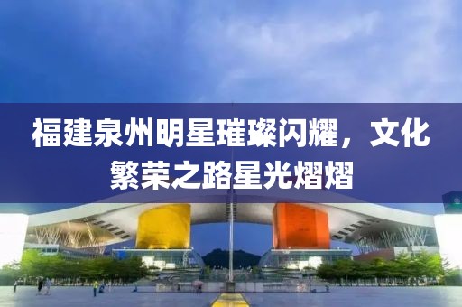 福建泉州明星璀璨閃耀，文化繁榮之路星光熠熠