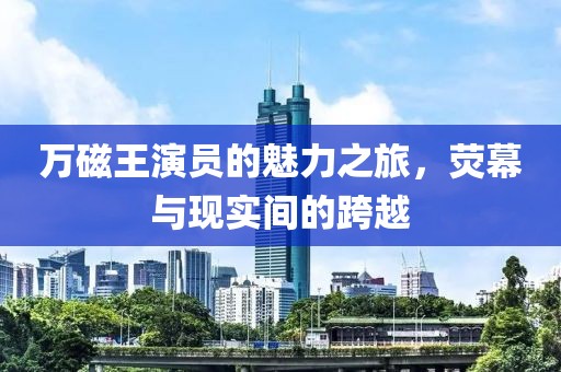 萬磁王演員的魅力之旅，熒幕與現(xiàn)實(shí)間的跨越