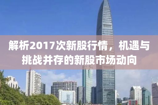 解析2017次新股行情，機遇與挑戰(zhàn)并存的新股市場動向