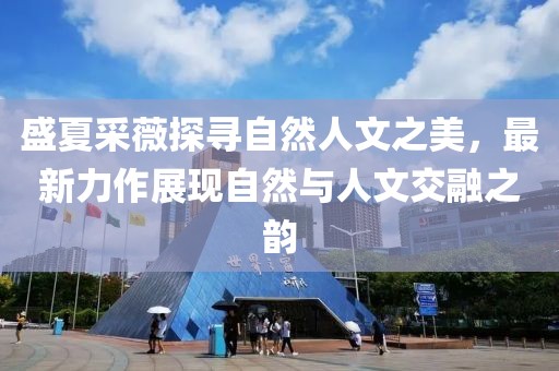 盛夏采薇探尋自然人文之美，最新力作展現(xiàn)自然與人文交融之韻