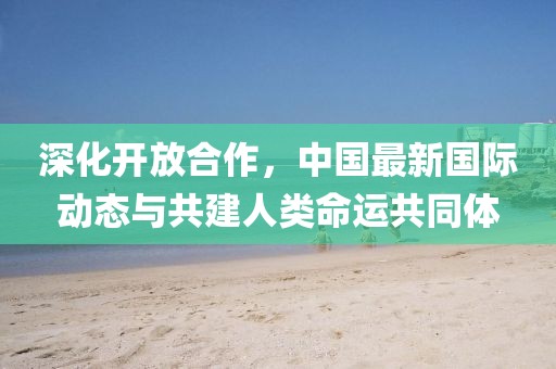 深化開放合作，中國最新國際動態(tài)與共建人類命運共同體