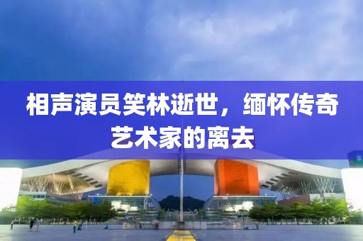 相聲演員笑林逝世，緬懷傳奇藝術(shù)家的離去