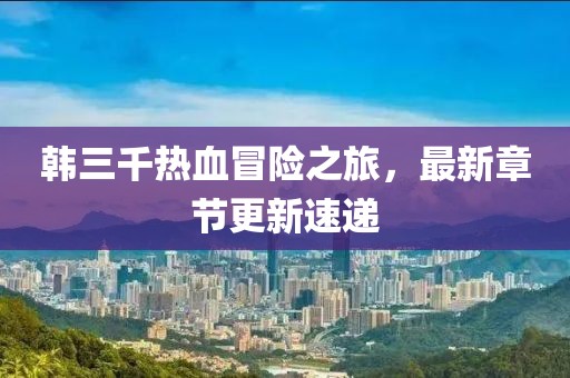韓三千熱血冒險(xiǎn)之旅，最新章節(jié)更新速遞