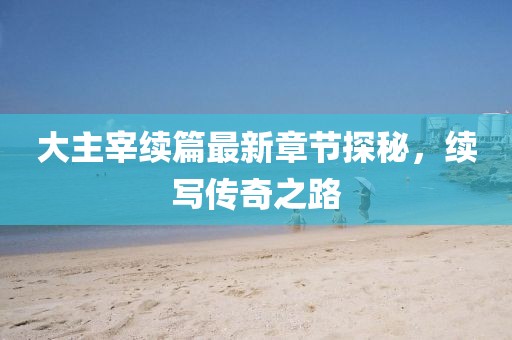 大主宰續(xù)篇最新章節(jié)探秘，續(xù)寫傳奇之路