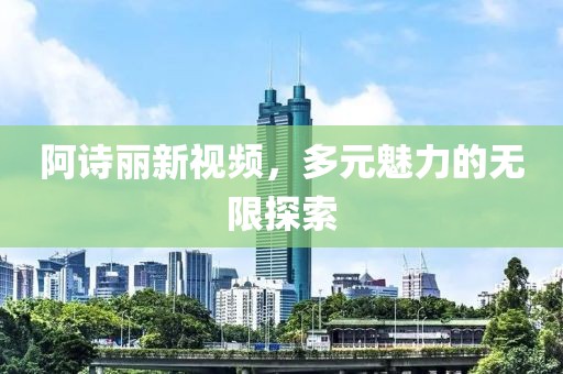 阿詩(shī)麗新視頻，多元魅力的無(wú)限探索