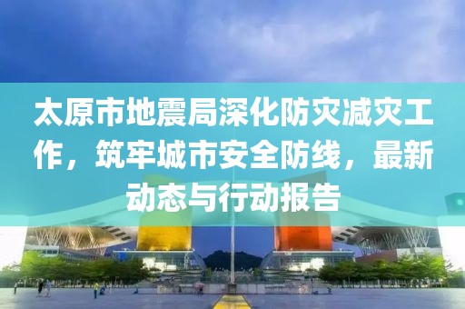 太原市地震局深化防災減災工作，筑牢城市安全防線，最新動態(tài)與行動報告