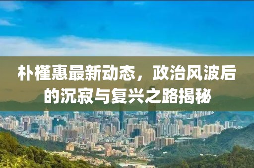 樸槿惠最新動態(tài)，政治風波后的沉寂與復興之路揭秘