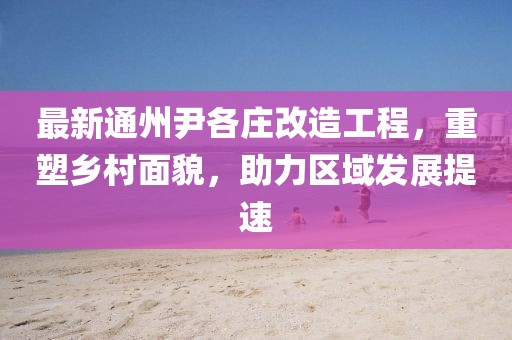 最新通州尹各莊改造工程，重塑鄉(xiāng)村面貌，助力區(qū)域發(fā)展提速