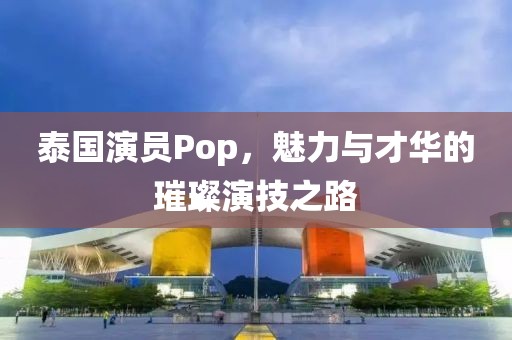 泰國(guó)演員Pop，魅力與才華的璀璨演技之路