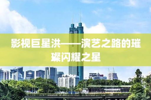 影視巨星洪——演藝之路的璀璨閃耀之星