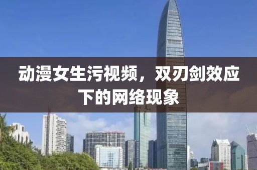 動(dòng)漫女生污視頻，雙刃劍效應(yīng)下的網(wǎng)絡(luò)現(xiàn)象