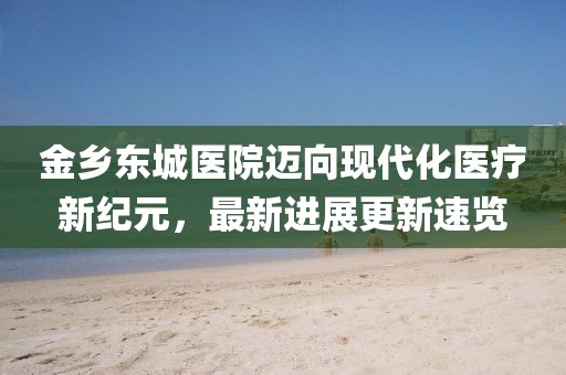 金鄉(xiāng)東城醫(yī)院邁向現(xiàn)代化醫(yī)療新紀元，最新進展更新速覽
