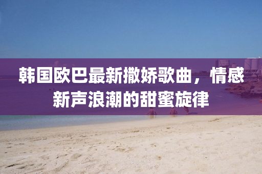 韓國歐巴最新撒嬌歌曲，情感新聲浪潮的甜蜜旋律