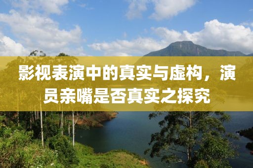 影視表演中的真實(shí)與虛構(gòu)，演員親嘴是否真實(shí)之探究