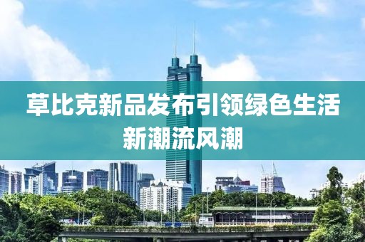 草比克新品發(fā)布引領(lǐng)綠色生活新潮流風(fēng)潮