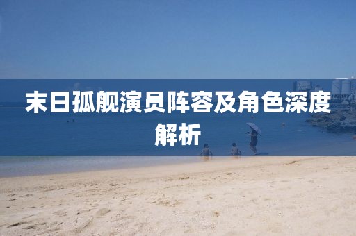 末日孤艦演員陣容及角色深度解析