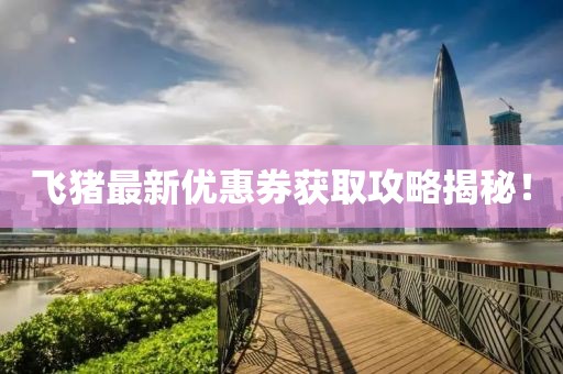 飛豬最新優(yōu)惠券獲取攻略揭秘！