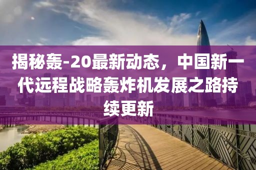 揭秘轟-20最新動(dòng)態(tài)，中國(guó)新一代遠(yuǎn)程戰(zhàn)略轟炸機(jī)發(fā)展之路持續(xù)更新