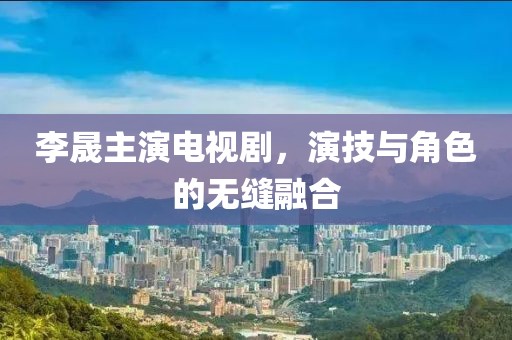 李晟主演電視劇，演技與角色的無縫融合